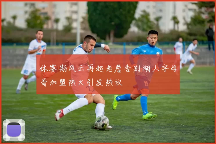 休赛期风云再起老詹告别湖人字母哥加盟热火引发热议