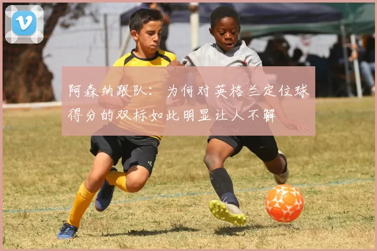阿森纳跟队：为何对英格兰定位球得分的双标如此明显让人不解