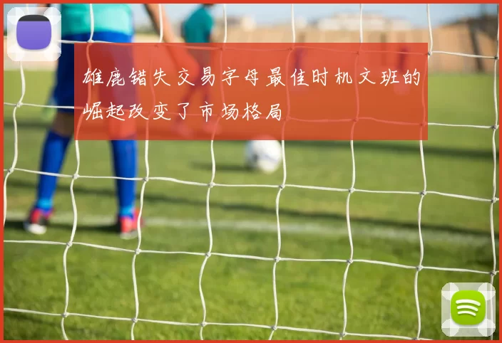 雄鹿错失交易字母最佳时机文班的崛起改变了市场格局