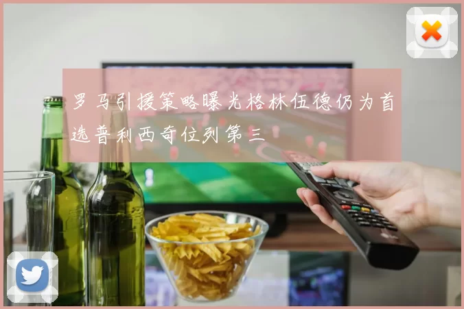 罗马引援策略曝光格林伍德仍为首选普利西奇位列第三