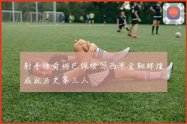 射手传奇姆巴佩续写西甲金靴辉煌成就历史第三人