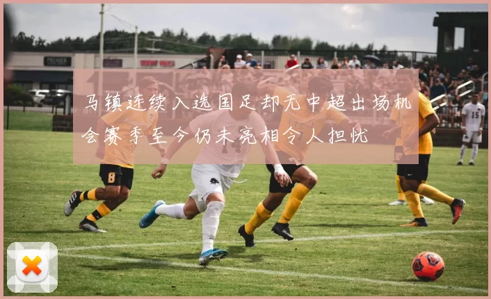 马镇连续入选国足却无中超出场机会赛季至今仍未亮相令人担忧