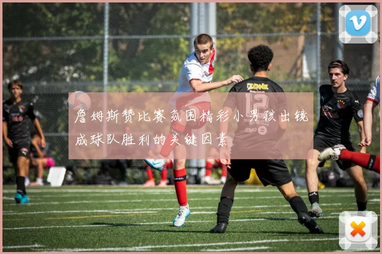 詹姆斯赞比赛氛围精彩小男孩出镜成球队胜利的关键因素