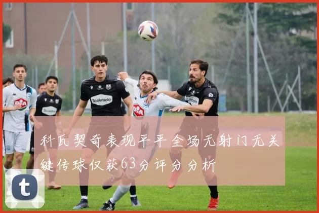 科瓦契奇表现平平全场无射门无关键传球仅获63分评分分析