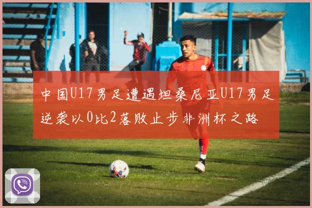 中国U17男足遭遇坦桑尼亚U17男足逆袭以0比2落败止步非洲杯之路