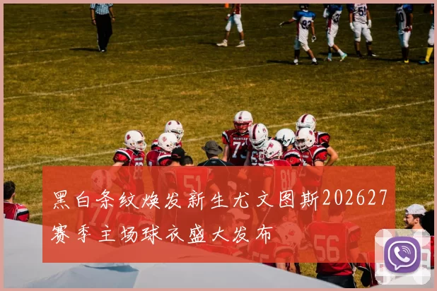 黑白条纹焕发新生尤文图斯202627赛季主场球衣盛大发布