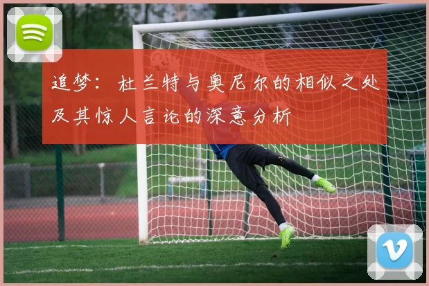 追梦：杜兰特与奥尼尔的相似之处及其惊人言论的深意分析