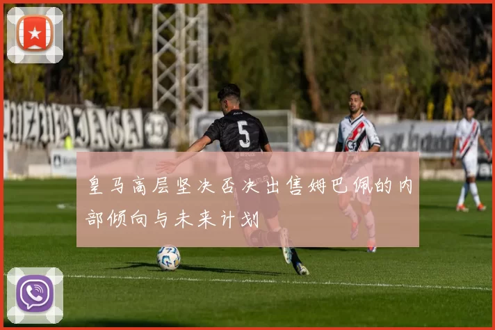 皇马高层坚决否决出售姆巴佩的内部倾向与未来计划