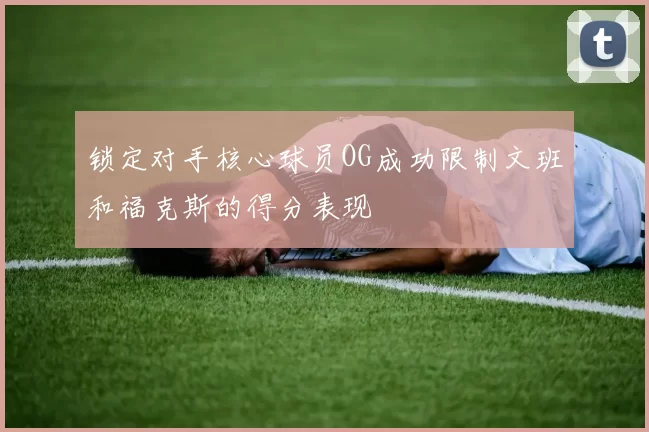 锁定对手核心球员OG成功限制文班和福克斯的得分表现