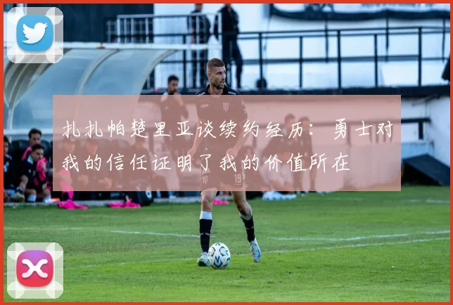 扎扎帕楚里亚谈续约经历：勇士对我的信任证明了我的价值所在