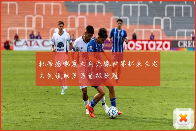 托蒂感慨意大利无缘世界杯米兰尤文失误助罗马晋级欧冠