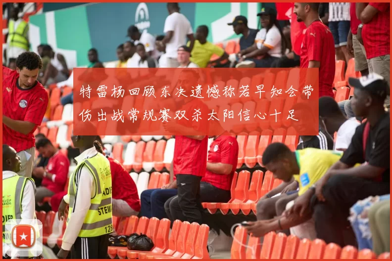 特雷杨回顾东决遗憾称若早知会带伤出战常规赛双杀太阳信心十足