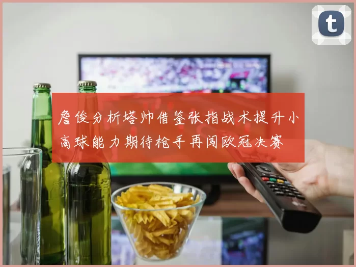詹俊分析塔帅借鉴张指战术提升小高球能力期待枪手再闯欧冠决赛