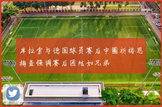 库拉索与德国球员赛后中圈祈祷恩梅查强调赛后团结如兄弟