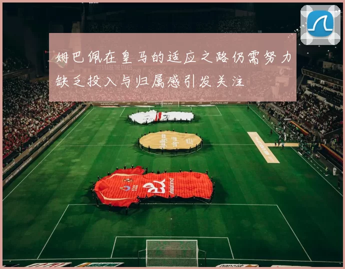 姆巴佩在皇马的适应之路仍需努力缺乏投入与归属感引发关注