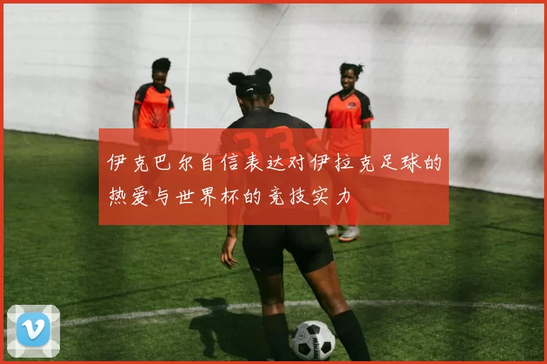伊克巴尔自信表达对伊拉克足球的热爱与世界杯的竞技实力
