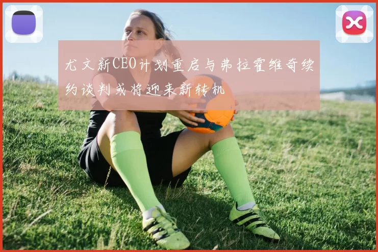 尤文新CEO计划重启与弗拉霍维奇续约谈判或将迎来新转机